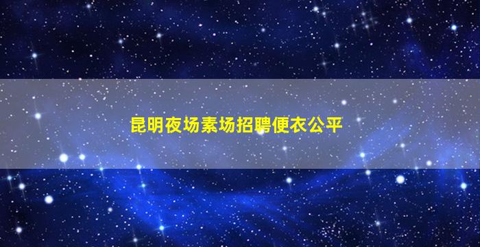 昆明夜场素场招聘便衣公平